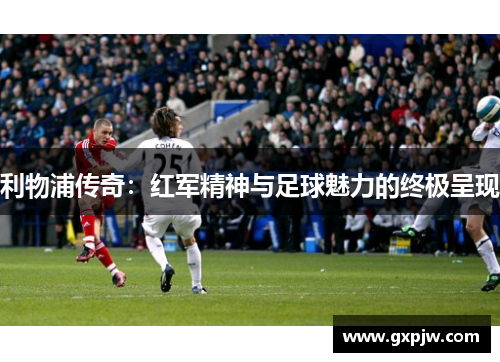 利物浦传奇：红军精神与足球魅力的终极呈现