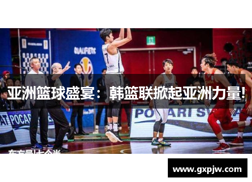 亚洲篮球盛宴：韩篮联掀起亚洲力量!
