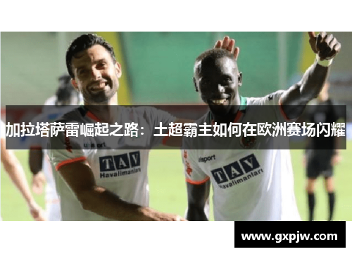 加拉塔萨雷崛起之路：土超霸主如何在欧洲赛场闪耀