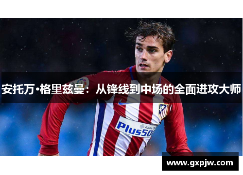 安托万·格里兹曼：从锋线到中场的全面进攻大师