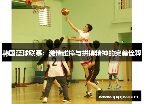 韩国篮球联赛：激情碰撞与拼搏精神的完美诠释