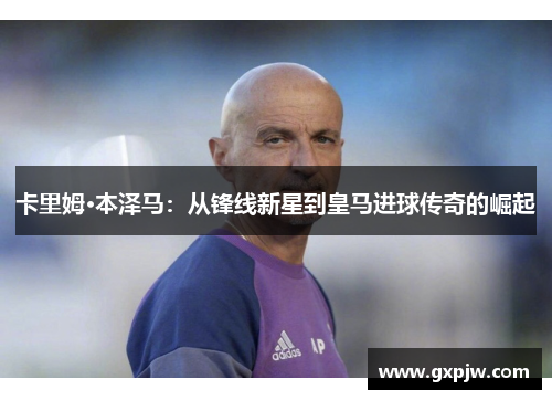 卡里姆·本泽马：从锋线新星到皇马进球传奇的崛起