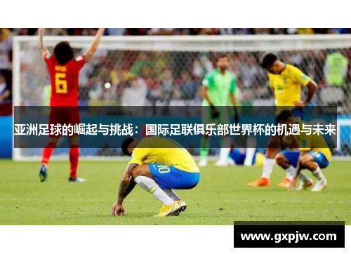 亚洲足球的崛起与挑战：国际足联俱乐部世界杯的机遇与未来
