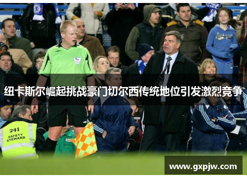 纽卡斯尔崛起挑战豪门切尔西传统地位引发激烈竞争