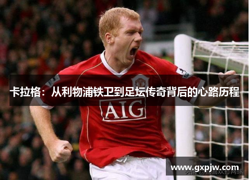 卡拉格：从利物浦铁卫到足坛传奇背后的心路历程