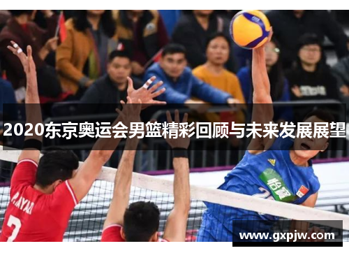 2020东京奥运会男篮精彩回顾与未来发展展望 2020东京奥运会男篮精彩回顾与未来发展展望
